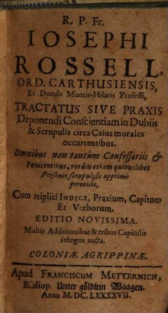 R. P. Fr. Iosephi Rossell, Ord. Carthusiensis, ... Tractatus Sive Praxis Deponendi Conscientiam in Dubiis & Scrupulis circa Casus morales occurrentibus : Omnibus non tantum Confessariis et Poenitentibus, verum etiam quibuslibet Personis scrupulosis apprime perutilis ; Cum triplici Indice, Praxium, Capitum, et Verborum