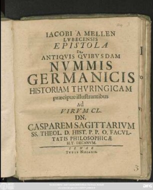 Jacobi A Mellen Lubecensis Epistola De Antiquis Quibusdam Nummis Germanicis Historiam Thuringicam praecipue illustrantibus Ad Virum Cl. Dn. Casparem Sagittarium SS. Theol. D. Hist. P.P.O. Facultatis Philosophicae H.T. Decanum : [Scribebam Ienae, Kl. Octobris, anno MDCLXXVIII.]