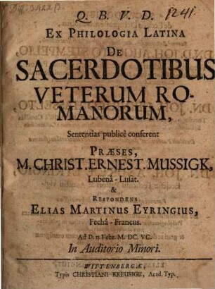 Ex Philologia Latina De Sacerdotibus Veterum Romanorum, Sententias publice conferent Praeses, M. Christ. Ernest. Mussigk, Lubena-Lusat. & Respondens Elias Martinus Eyringius, Fecha-Francus. Ad D. 13. Febr. M.DC.VC. In Auditorio Minori