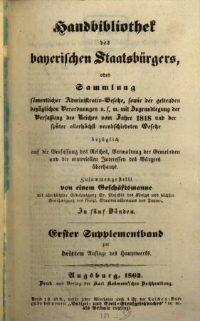 Handbibliothek des bayerischen Staatsbürgers oder Sammlung sämmtlicher Administrativ-Gesetze, sowie der geltenden bezüglichen Verordnungen u.s.w. : mit Zugrundelegung der Verfassung des Reiches vom Jahre 1818 und der später allerhöchst verabschiedeten Gesetze ... ; in fünf Bänden, [6]. Erster Supplementband zur dritten Auflage des Hauptwerks