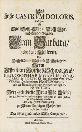 Das hohe Castrvm Doloris, welches, als Die Hoch-Edle, Hoch-Ehr- und Tugendbegabte Frau Barbara, gebohrne Wellerin, Des Hoch-Edlen, Vest und Hochgelahrten Herrn Christian Gottlieb Schwarzens, Philosophae Moralis, ... Herz-geliebteste Frau Ehe-Liebste den 24. Novembr. dieses zu End lauffenden 1712ten Jahrs zur Erden bestattet wurde, am Tag Jhrer Beerdigung zu Jhrem schuldigen Nachruhm aufrichten wollte