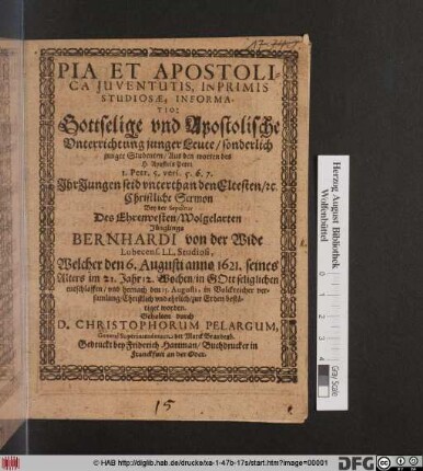Pia Et Apostolica Juventutis Inprimis Studiosae, Informatio: Gottselige und Apostolische Unterrichtung junger Leute/ sonderlich junger Studenten/ Aus den worten des H. Apostels Petri 1. Petr. 5. vers. 5. 6. 7. ... : Christliche Sermon Bey der Sepultur Des Ehrenvesten/ Wolgelarten Jünglings Bernhardi von der Wide ... Welcher den 6. Augusti anno 1621. seines Alters im 21. Jahr 12. Wochen ... entschlaffen/ und hernach den 15. Augusti ... zur Erden bestätiget worden