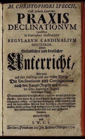 M. Christophori Speccii, Coll. Scholæ Laurent. Praxis Declinationum Consistens in Exemplari illustratione Regularum Cardinalium Syntaxeos : Oder: Gründlicher und deutlicher Unterricht, Wie man auf eine einfältige und gar leichte Manier Die Declinationes und Conjugationes nach den Haupt-Regeln des Syntax, der Lehr-begierigen Jugend beybringen könne ...