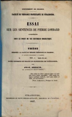 Essai sur les sentences de Pierre Lombard considérées sous le point de vue historico-dogmatique : Université de France. Faculté de théologie protestante de Strasbourg. Thèse présentée à la faculté de théologie protestante de Strasbourg, et soutenue publiquement à l'académie, le .... 1857, à ... heures du soir, pour obtenir le grade de bachelier en théologie par Jean Bresch