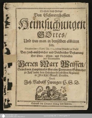 Christliche Leich-Predigt, Von Schmerzhafften Heimsuchungen Gottes, Und was man in denselben abbitten solle : Gehalten den 7. Martij An. 1704 in dem Münster zu Basel, Bey Hoch-ansehnlicher und Volckreicher Bestattung des ... Herren Marx Weissen, gewesenen Hauptmanns über eine Companey Schweizer zu Fuß ...