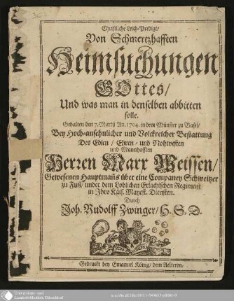 Christliche Leich-Predigt, Von Schmerzhafften Heimsuchungen Gottes, Und was man in denselben abbitten solle : Gehalten den 7. Martij An. 1704 in dem Münster zu Basel, Bey Hoch-ansehnlicher und Volckreicher Bestattung des ... Herren Marx Weissen, gewesenen Hauptmanns über eine Companey Schweizer zu Fuß ...