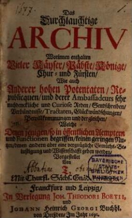 Das Durchlauchtige Archiv : Worinnen enthalten Vieler Käyser, Päbste ... Wie auch Anderer hohen Potentaten, Republicquen, und derer Ambassadeurs sehr nachdenckliche und Curiose Reden ..., Welche Denen jenigen, so in öffentlichen Aemptern und Functionen begriffen, keinen geringen Nutzen, denen andern aber eine vergnügliche Gemüths-Belustigung und Wissenschaft geben werden, 1
