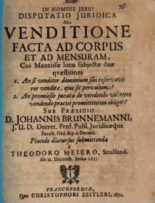 Disputatio Iuridica De Venditione Facta Ad Corpus Et Ad Mensuram : Cui Mantissae loco subiectae duae quaestiones 1. An si venditor dominium sibi reservavit rei venditae, eius sit periculum? 2. An promissio iurata de vendendo vel retro vendendo praecise promittentem obliget?