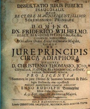 Dissertatio Iuris Publici Inauguralis, Quam Rectore Magnificentissimo Serenissimo Principe Ac Domino, Dn. Friderico Wilhelmo ... Occasione Ordin. Eccles. in Ducatu Magdeb. Tit. II. §. 1. De Iure Principis Circa Adiaphora Dirigente D. Christiano Thomasio, ICto ... Pro Licentia Summos in iure Divino & humano honores & Privilegia Doctoralia rite capessendi Publico Eruditorum Examini Submittit Enno Rudolph Brenneysen EsenaFrisiae Orientalis. d. 13. Sept. 1695. In Auditorio Maiori, Horis Ante Et Pomeridianis