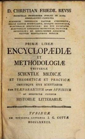 D. Christian Friedr. Revss Medicinæ Professoris Pvblici In Alma Eberhardino-Carolina Academiæ Imperialis Naturæ Cvriosorvm, Regiæ Danicæ Scientiarvm ... Primae Lineae Encyclopædiæ Et Methodologiæ Vniversæ Scientiæ Medicæ Et Theoreticæ Et Practicæ Omnivmque Eivs Scientiarvm Tam Praeparantivm Qvam Affnivm Ac Svbivnctae Cvivsvis Historiæ Litterariæ