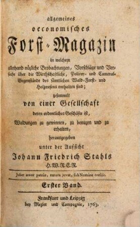 Allgemeines oeconomisches Forst-Magazin, in welchem allerhand nüzliche Beobachtungen, Vorschläge und Versuche über die Wirthschaftliche, Policey- und Cameral-Gegenstände des sämtlichen Wald-, Forst- und Holzwesens enthalten sind, 1. 1763