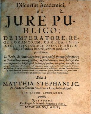 Discursus Academici, Ex Jure Publico; De Imperatore, Rege Romanorum, Camera Imperiali, Electoribus Principibus, Alijsque statibus Imperij, eorum juribus & potestate, [1]. In specie; de summo territorij jure, vulgo LandsObrigkeit; de Civitatibus, earumq[ue] juribus; de fisco Principis; Item, de Capitulatione Imperatoria; de Episcopis & juribus Episcopalibus; de Legibus; de Constitutionibus Principum; de Statutis; de Academiis, qua occasione illae in Germania, & quando fundatae; de earum jurisdictione, immunitatibus & privilegiis; de jure Cancellariorum, & titulis honorum Academicorum; de potestate Capituli sede vacante; de jure Patronatus Ecclesiastico & Academico; cum alijs eodem pertinentibus : Cum Indice Locupletiss.