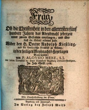 Frag, Ob die Christenheit in den allerersten fünf hundert Jahren das Abendmahl jederzeit unter zwoen Gestalten empfangen, und über dieß ein Gebott erkennet habe : Wider den H. Doctor Rudolph Kießling, und die theologische Facultät zu Erlang, in den heiligen Weyhnachts-Feyrtagen Beantwortet