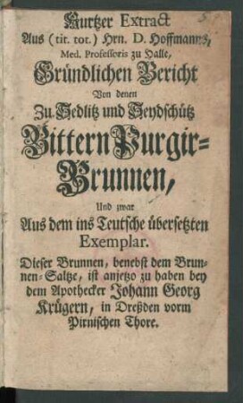 Kurtzer Extract Aus (tit. tot.) Hrn. D. [Friedrich] Hoffmanns, Med. Professoris zu Halle, Gründlichen Bericht Von denen Zu Sedlitz und Seydschütz Bittern Purgir-Brunnen, Und zwar Aus dem ins Teutsche übersetzten Exemplar : Dieser Brunnen, benebst dem Brunnen-Saltze, ist anietzo zu haben bey dem Apothecker Johann Georg Krügern, in Dreßden vorm Pirnischen Thore