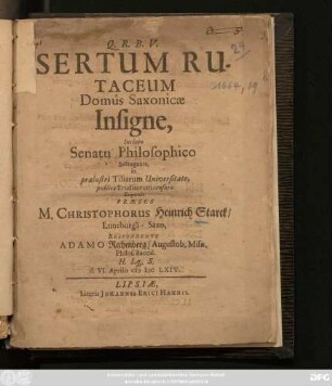Sertum Rutaceum Domus Saxonicae Insigne, Incluto Senatu Philosophico Suffragante, in praelustri Tiliarum Universitate, publicae Eruditorum censurae Exponit Praeses M. Christophorus Heinrich Starck/ Luneburga-Saxo, Respondente Adamo Rechenberg/ Augustob. Misn. Philos. Baccal. H.Lq[ue].S. d. VI. Aprilis MDCLXIV.