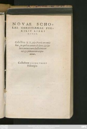 NOVAE SCHO=||LAE CHRISTIANAE PVE-||RILIS LIBRI || NOVEM.|| Collecti ex XX. pijs Poetis recenti-||bus, in quibus omnis de Deo, et sa-||lute animorum doctrina ua-||riè et salutariter expo-||nitur.|| Collectore THOMA FABRO || Fribergio.||