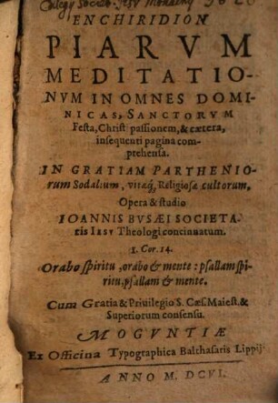 Enchiridion Piarum Meditationum In Omnes Dominicas, Sanctorum Festa, Christi passionem, & caetera, insequenti pagina comprehensa : In Gratiam Partheniorum Sodalium, vitaeq[ue] Religiosae cultorum