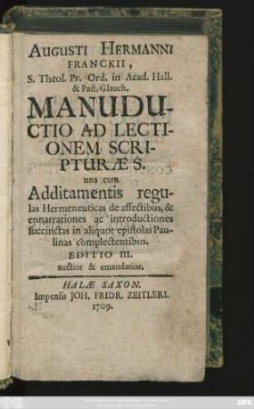 Augusti Hermanni Franckii, S. Theol. Pr. Ord. in Acad. Hall. & Past. Glauch. Manuductio Ad Lectionem Scripturæ S. : una cum Additamentis regulas Hermeneuticas de affectibus, & enarrationes ac introductiones succinctas in aliquot epistolas Paulinas complectentibus