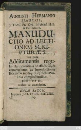 Augusti Hermanni Franckii, S. Theol. Pr. Ord. in Acad. Hall. & Past. Glauch. Manuductio Ad Lectionem Scripturæ S. : una cum Additamentis regulas Hermeneuticas de affectibus, & enarrationes ac introductiones succinctas in aliquot epistolas Paulinas complectentibus