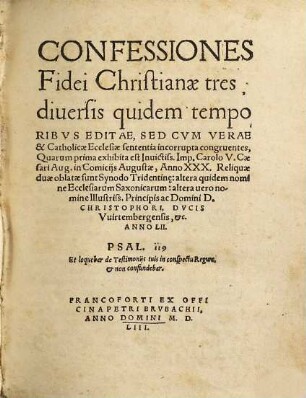 Confessiones Fidei Christianae tres : diuersis quidem temporibvs Editae, Sed Cvm Verae & Catholicae Ecclesiae sententia incorrupta congruentes, Quarum prima exhibita est Inuictiss. Imp. Carolo V. Caesari Aug. in Comicijs Augustae, Anno XXX. Reliquiae duae oblatae sunt Synodo Tridentin[a]e: altera quidem nomine Ecclesiarum Saxonicarum: alter uero nomine Illustriss. Principis Domini D. Christophori, Dvcis Vuirtembergensis, &c. Anno LII.