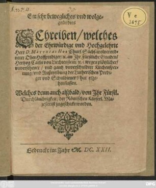 Ein sehr bewegliches und wolgegründtes Schreiben/ welches der Ehrwürdige und Hochgelehrte Herr D. Matthias Hoe Churf. Sächs. wolverordneter Ober-Hoffprediger/ [et]c. an Ihr Fürstliche Gnaden/ Hertzog Carln von Liechtenstein/ [et]c. (wegen plötzlicher/ unversehener/ und gantz unverschuldter Kirchensperrung/ und Außtreibung der Lutherischen Prediger und Schuldiener) hat ergehen lassen : Welches denn auch alßbald/ von Ihr Fürstl. Durchläuchtigkeit/ der Römischen Käyserl. Majestet ist zugeschickt worden ; [Datum den 27. Novembris Anno 1622.]