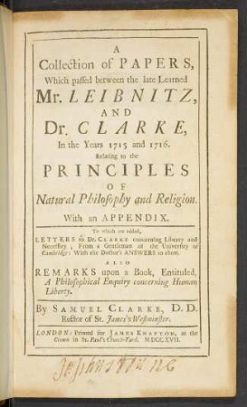 A collection of papers, which passed between the late learned Mr. Leibnitz, and Dr. Clarke, in the years 1715 and 1716 : relating to the principles of natural philosophy and religion ; with an appendix, to which are added, letters to Dr. Clarke concerning liberty and necessity ... Also remarks upon a book, entituled 'A philosophical enquiry concerning human liberty'