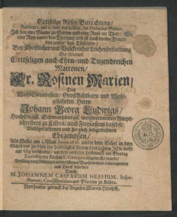 Gottselige Rosen-Betrachtung/ Aus dem 1. und 2. vers. des 2. Cap. im Hohenlied Salom. Ich bin eine Blume zu Saron und eine Rose im Thal: Wie eine Rose unter den Dornen/ also ist auch meine Freundin unter den Töchtern : Bey ... Leichenbestattung Der ... Fr. Rosinen Marien/ Des ... Herrn Johann Georg Ludwigs/ HochGräffl. Schwartzburgis. wohlverdienten Amptschreibers zu Kelbra/ auch Freysassens dasebst ... Ehegenossen/ Als Selbe am 1. Maji Anno 1676. ... verschieden/ und dero entseelter Leichnamb am Sontag Exaudi in der Kirchen S. Georgen eingesencket wurde/ Einfältig vorgestellet/ und ... zum Druck befordert