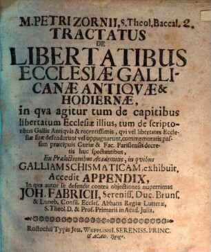 M. Petri Zornii, S. Theol. Baccal. Tractatus De Libertatibus Ecclesiæ Gallicanæ Antiqvæ & Hodiernæ : in qva agitur tum de capitibus libertatum Ecclesiæ illius, tum de scriptoribus Gallis Antiqvis & recentissimis, qvi vel libertates Ecclesiæ suæ defenderunt vel oppugnarunt ... ; Ex Prælectionibus Academicis, in qvibus Galliam Schismaticam, exhibuit. Accedit Appendix, In qva autor se defendit contrà objectiones nuperrimas Joh. Fabricii, Sereniss. Duc. Bruns. & Luneb. Consil. Eccles. Abbatis Regiæ Lutteræ, S. Theol. D. & Prof. Primarii in Acad. Julia