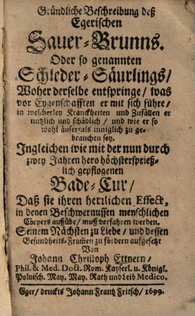 Gründliche Beschreibung deß Egerischen Sauer-Brunns, Oder so genannten Schleder-Säurlings : woher derselbe entspringe, was vor Eygenschafften er mit sich führe, in welcherley Kranckheiten und Zufällen er nutzlich und schädlich, u. wie er so wohl äuser- als inniglich zu gebrauchen sey ; ingleichen wie mit der ... Bade-Cur ... muß verfahren werden