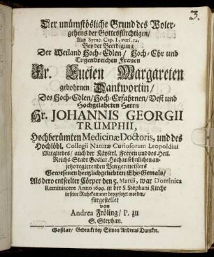 Der unümstösliche Grund des Wolergehens der Gottesfürchtigen/ Auß Syrac. Cap. I, vers. 12 : Bey der Beerdigung Der ... Fr. Lucien Margareten gebohrnen Dankwortin/ Des ... Hr. Johannis Georgii Trumphii, Hochberümten Medicinae Doctoris, und des Hochlöbl. Collegii Naturae Curiosorum Leopoldini Mitgliedes/ auch der Käyserl. Freyen und des Heil. Reichs-Stadt Goslar ... regierenden Burgermeisters Gewesenen ... Ehe-Gemals/ Als dero entseelter Cörper den 5. Martii ... Anno 1699. in der S. Stephani Kirche in seine Ruhekammer beygesetzet worden