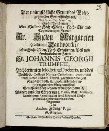 Der unümstösliche Grund des Wolergehens der Gottesfürchtigen/ Auß Syrac. Cap. I, vers. 12 : Bey der Beerdigung Der ... Fr. Lucien Margareten gebohrnen Dankwortin/ Des ... Hr. Johannis Georgii Trumphii, Hochberümten Medicinae Doctoris, und des Hochlöbl. Collegii Naturae Curiosorum Leopoldini Mitgliedes/ auch der Käyserl. Freyen und des Heil. Reichs-Stadt Goslar ... regierenden Burgermeisters Gewesenen ... Ehe-Gemals/ Als dero entseelter Cörper den 5. Martii ... Anno 1699. in der S. Stephani Kirche in seine Ruhekammer beygesetzet worden