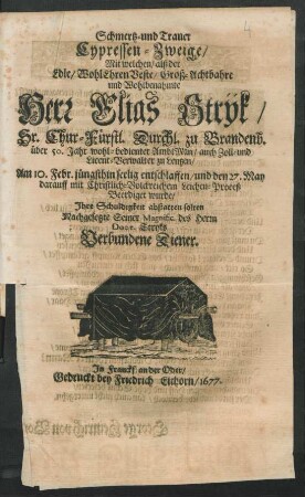 Schmertz- und Trauer Cypressen-Zweige : Mit welchen/ alß der Edle/ WohlEhrenVeste/ Groß-Achtbahre und Wohlbenahmte Herr Elias Stryk/ Sr. Chur-Fürstl. Durchl. zu Brandenb. über 50. Jahr wohl-bedienter AmbtMan ... Am 10. Febr. jüngsthin seelig entschlaffen/ und den 27. May darauff mit Christlich-Volckreichem Leichen-Proceß Beerdiget wurde/ Ihre Schuldigkeit abstatten solten Nachgesetzte Seiner Magnific. des Herrn Doct. Stryks Verbundene Diener