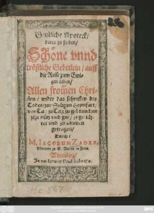 Geistliche Apoteck/|| darin zu finden/|| Schöne vnnd || tröstliche Gebetlein/ auff || die Reise zum Ewi=||gen Leben/|| Allen from̃en Chri=||sten/ wider das schrecken des || Todes/ zur Seligen Heimfart/|| von Tag zu Tag zu gebrauchen || sehr nütz vnd gut/ zugerich=||tet vnd zusammen || getragen/|| Durch/|| M. IACOBUM ZADER,|| Pfarrern zu S. Niclas in Zeits.||