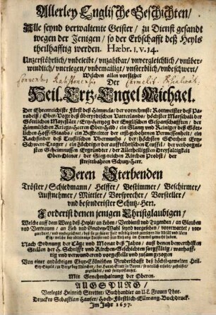 Allerley Englische Geschichten : Alle seynd verwaltente Geister, zu Dienst gesandt wegen der Jenigen, so der Erbschafft deß Heyls theilhafftig werden ... Welchen allen vorstehet Der Heil. Ertz-Engel Michael ... Deren Sterbenden Tröster, Schiedmann, Helffer, Bestimmer, Beschirmer, Auffnehmer, Mittler, Vorsprecher, Vorsteller, vnd besonderister Schutz-Herr ...