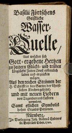 Basilii Förtschens Geistliche Wasser-Quelle, Aus welcher sich Gott-ergebene Hertzen zu heitern Glücks- und trüben Unglücks Zeiten Trost-erfreulich laben und erquicken mögen : Aus den reichen Strömen der H. Schrifft in den Garten der Christlichen Kirchen geleitet, und mit neuen Liedern von Tugenden und Lastern vermehret ; Samt etlichen Symbolis hoher Stands-Personen