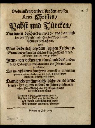 Bedencken von den beyden grossen Anti-Christen/ Pabst und Türcken : Darinnen beschrieben wird/ was an und bey des Pabsts und Türcken Wesen und Thun zu beobachten/ Und Was sonderlich bey dem jetzigen Friedens-Stand und andern dergleichen Stads-Sachen endlich für ein Außgang etwa zu hoffen/ Item/ wie deßwegen eines und das ander in H. Schrifft zu verstehen und der Zeit nach aus zu rechnen/ Aus unterschiednen bewehrten Autoribus zusammen getragen und zu offenbarung des Anti-Christischen Gottlosen Hauffen publiciret ...