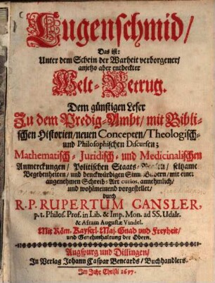 Lugenschmid, Das ist: Unter dem Schein der Warheit verborgener, anjetzo aber entdeckter Welt-Betrug : Dem günstigen Leser Zu dem Predig-Ambt, mit Biblischen Historien, neuen Concepten, Theologisch- und Philosophischen Discursen; Mathematisch- Juridisch- und Medicinalischen Anmerckungen, Politischen Staats-Reglen, seltzamen Begebenheiten, und denckwürdigen Sinn-Bildern, mit einer angenehmen Schreib-Art curios, annehmlich, und wohlmeinend vorgestellet. [1]