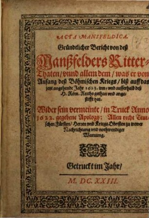 Acta Mansfeldica : Gründtlicher Bericht von deß Manßfelders Ritter-Thaten, vnnd allem dem, was er von Anfang deß Böhmischen Kriegs, biß auff das jetzt angehende Jahr 1623. inn- vnd ausserhalb deß H. Röm. Reichs gethan vnd angestifft hat ; Wider sein vermeinte, in Truck Anno 1622. gegebene Apology: Allen recht Teutschen Fürsten, Herren vnd Kriegs Obristen zu trewer Nachrichtung vnd nothwendiger Warnung