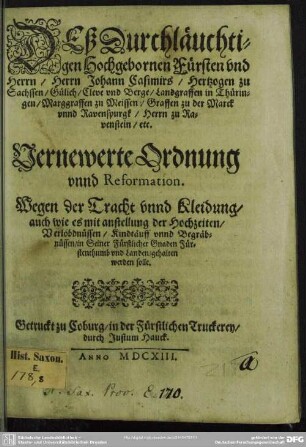 Deß Durchläuchtigen Hochgebornen Fürsten und Herrn/ Herrn Johann Casimirs/ Hertzogen zu Sachssen/ Gülich, Cleve und Berge/ Landgraffen in Thüringen/ Marggraffen zu Meissen ... Vernewerte Ordnung unnd Reformation : Wegen der Tracht unnd Kleidung/ auch wie es mit anstellung der Hochzeiten/ Verlöbdnüssen/ Kindtäuff unnd Begräbnüssen .... gehalten werden solle