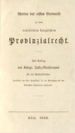 Motive des ersten Entwurfs zu einem revidirten bergischen Provinzialrecht : aus Auftrag des Königl. Justiz-Ministeriums für die Gesetz-Revision bearbeitet und statt Handschrift für die Berathung mit den ständischen Deputirten abgedruckt