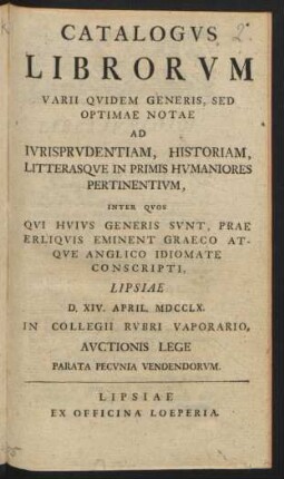 Catalogvs Librorvm Varii Qvidem Generis, Sed Optimae Notae Ad Ivrisprvdentiam, Historiam, Litterasqve In Primis Hvmaniores Pertinentivm, Inter Qvos Qvi Hvivs Generis Svnt, Prae Erliqvis[!] Eminent Graeco Atqve Anglico Idiomate Conscripti : Lipsae D. XIV. April. MDCCLX. In Collegii Rvbri Vaporario Avctionis Lege ... Vendendorvm