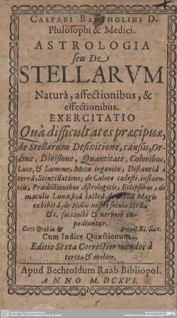 Caspari Bartholini D. Philosophi & Medici. Astrologia seu De Stellarum Natura, affectionibus, & effectionibus : Exercitatio Quâ difficultates praecipuae, de Stellarum Definitione, caussis, Ordine, Divisione, Quantitate, Coloribus, Luce, & Lumine, Motu ingenito, Distantiâ à terrâ, Scintillatione; de Calore coelesti influentiis, Praedictionibus Astrologicis, Eclipsibus, de maculis Lunae, via lacteâ, de Stellâ Magis exhibità, de Novis nostri seculi Stellis &c. succinctè & nervosè expediuntur; Cum Indice Quaestionum