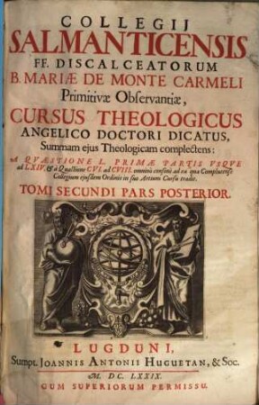 Collegii Salmanticensis FF. Discalceatorum B. Mariae de Monte Carmelo primitivae observantiae cursus theologicus : tribus tractatib. tomos V. et VI. componentibus auctior quam hactenus ; Summam theologicam D. Thomae doctoris angelici complectens, iuxta miram eiusdem angelici praeceptoris doctrinam, et omnino consonè ad eam quam Complutense collegium eiusdem ordinis in suo artium cursu tradit, 2,2. A Quaestione L Primae Partis Usque ad LXIV. & à Quaestione CVI. ad CVIII. omninò consonè ad ea quae Complutense Collegium eiusdem Ordinis in suo Artium Cursu tradit