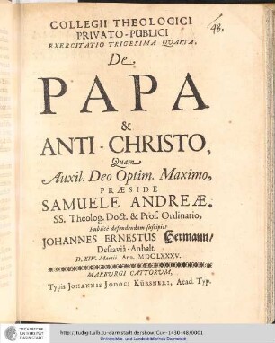 Collegii Theologici Privato-Publici Exercitatio ; Exercitatio trigesima quarta : De Papa & Anti-Christo / [Exercitatio] Quam Aux: Deo Optim. Maxim. Praeside Samuele Andreæ... publice defendendam suscipiet Johannes Ernestus Hermann, Dessaciâ-Anhalt. D. XIV. Martii. Ann. MDCLXXXV..