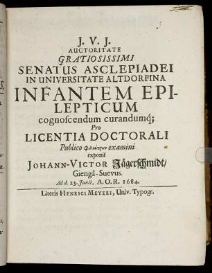 Auctoritate Gratiosissimi Senatus Asclepiadei In Universitate Altdorfina Infantem Epilepticum cognoscendum curandumq[ue] Pro Licentia Doctorali Publico Philiatron examini exponit Johann-Victor Jägerschmidt/ Gienga-Suevus Ad d. 23. Iunii A.O.R. 1684