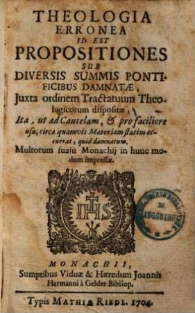 Theologia erronea id est propositiones sub diversis summis pontificibus damnatae, juxta ordinem tractatuum theologicorum dispositae ... : ita, ut ad Cautelam, et pro faciliore usu, circa quamvis Materiam statim occurrat, quid damnatum ; multorum suasu Monachij in hunc modum impressae