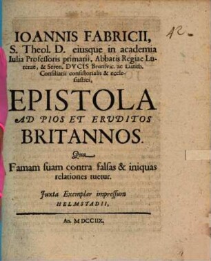Ioannis Fabricii, S. Theol. D. eiusque in academia Iulia Professoris primarii, Abbatis Regiae Luterae, & Seren. Dvcis Brunsvic. ac Luneb. Consiliarii consistorialis & ecclesiastici, Epistola Ad Pios Et Ervditos Britannos Qua Famam suam contra falsas & iniquas relationes tuetur