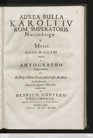 Aurea Bulla Karoli IV Rom. Imperatoris Norimbergae & Metis Anno MCCCLVI Sancita : ex Autographo famigeratissimo, quod In Reip. Moeno-Francofurtensis Archivo sancte adservatur, fideliter & diligenter Anno 1681