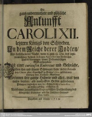 Die gantz unvermuthete und plötzliche Ankunfft Caroli XII. letztern Königs von Schweden, In dem Reiche derer Todten, Als derselbe in der Nacht, vom 11. zum 12. Dec. des letztverwichenen Jahres, ... seinen Heldenmüthigen Geist aufgegeben : Nebst einer curieusen Entrevue und Gespräche, zwischen ihm und seinem Schwager ...; Nebst einer beygefügten Geographischen Beschreibung des Königreiches Schweden und der Hollstein-Gottorpischen Lande