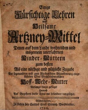 Einige Fürsichtige Lehren und Heilsame Artzney-Mittel Denen auf dem Lande wohnenden und insgemein unerfahrnen Kinder-Müttern zum besten Als eine nöthige und nützliche Zugabe Der sogenandten und zum Fürstenthum Blanckenburg eingeführten Chur-Brandenburgischen Hoff-Wehe-Mutter Anfangs hinzu gefüget Hernach Auf Begehren dieser Titul ins besondere vorgesetzet